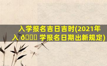 入学报名吉日吉时(2021年入 🐞 学报名日期出新规定)